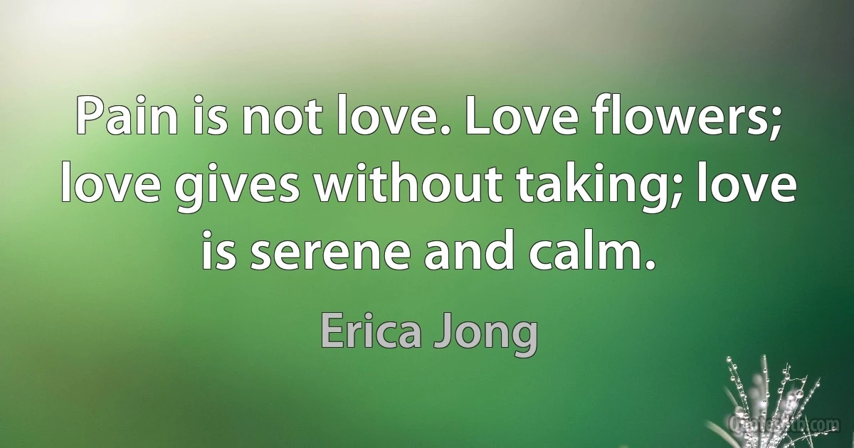 Pain is not love. Love flowers; love gives without taking; love is serene and calm. (Erica Jong)