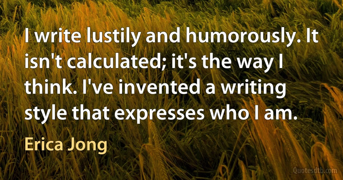 I write lustily and humorously. It isn't calculated; it's the way I think. I've invented a writing style that expresses who I am. (Erica Jong)