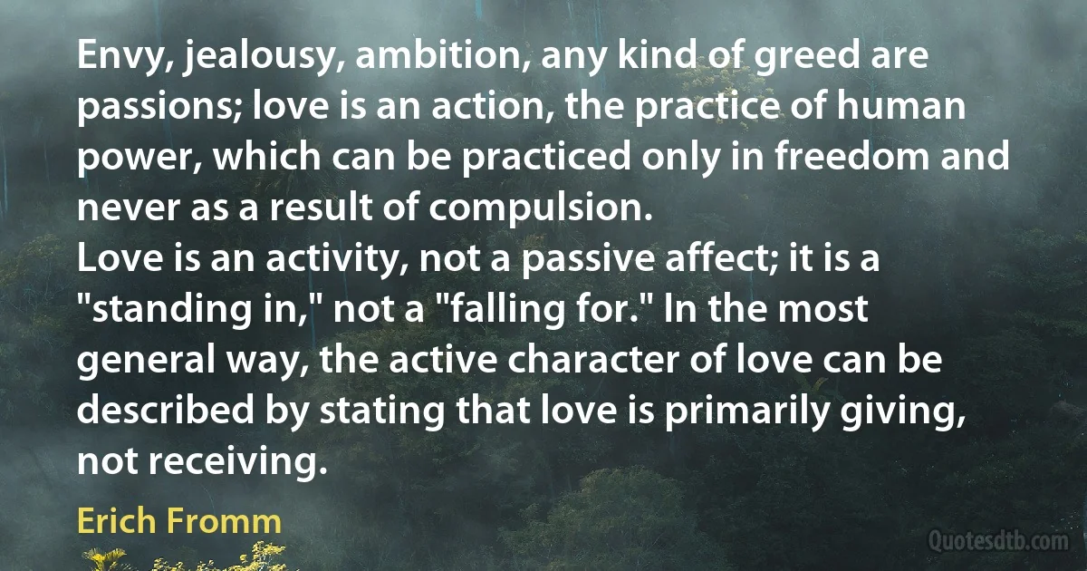 Envy, jealousy, ambition, any kind of greed are passions; love is an action, the practice of human power, which can be practiced only in freedom and never as a result of compulsion.
Love is an activity, not a passive affect; it is a "standing in," not a "falling for." In the most general way, the active character of love can be described by stating that love is primarily giving, not receiving. (Erich Fromm)