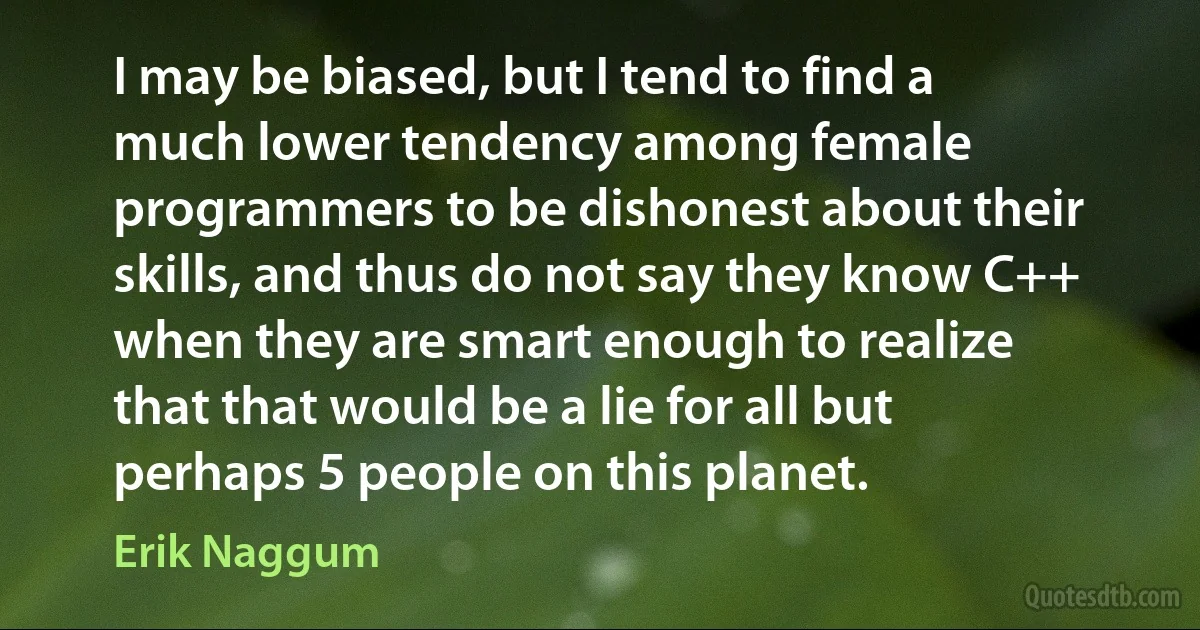 I may be biased, but I tend to find a much lower tendency among female programmers to be dishonest about their skills, and thus do not say they know C++ when they are smart enough to realize that that would be a lie for all but perhaps 5 people on this planet. (Erik Naggum)