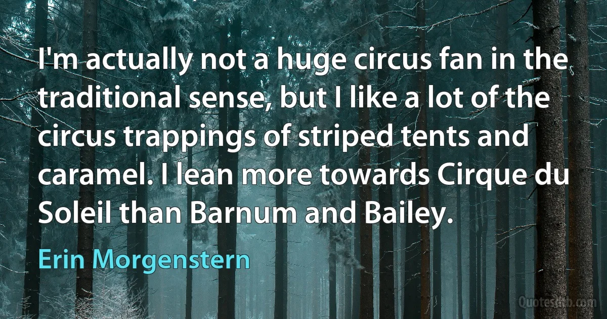 I'm actually not a huge circus fan in the traditional sense, but I like a lot of the circus trappings of striped tents and caramel. I lean more towards Cirque du Soleil than Barnum and Bailey. (Erin Morgenstern)