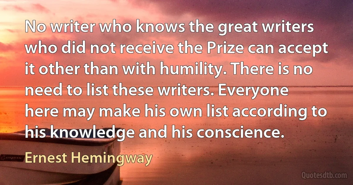 No writer who knows the great writers who did not receive the Prize can accept it other than with humility. There is no need to list these writers. Everyone here may make his own list according to his knowledge and his conscience. (Ernest Hemingway)