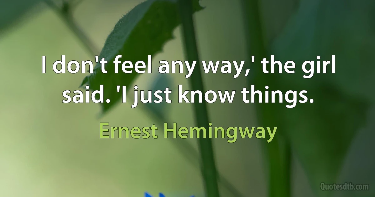 I don't feel any way,' the girl said. 'I just know things. (Ernest Hemingway)