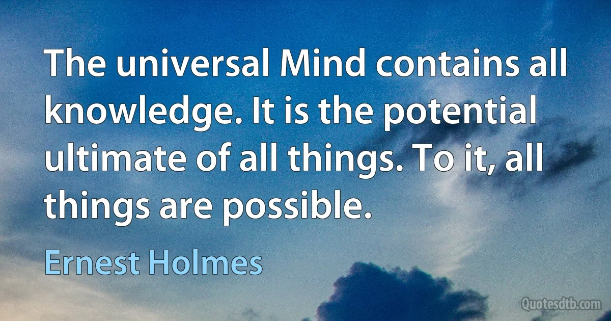 The universal Mind contains all knowledge. It is the potential ultimate of all things. To it, all things are possible. (Ernest Holmes)