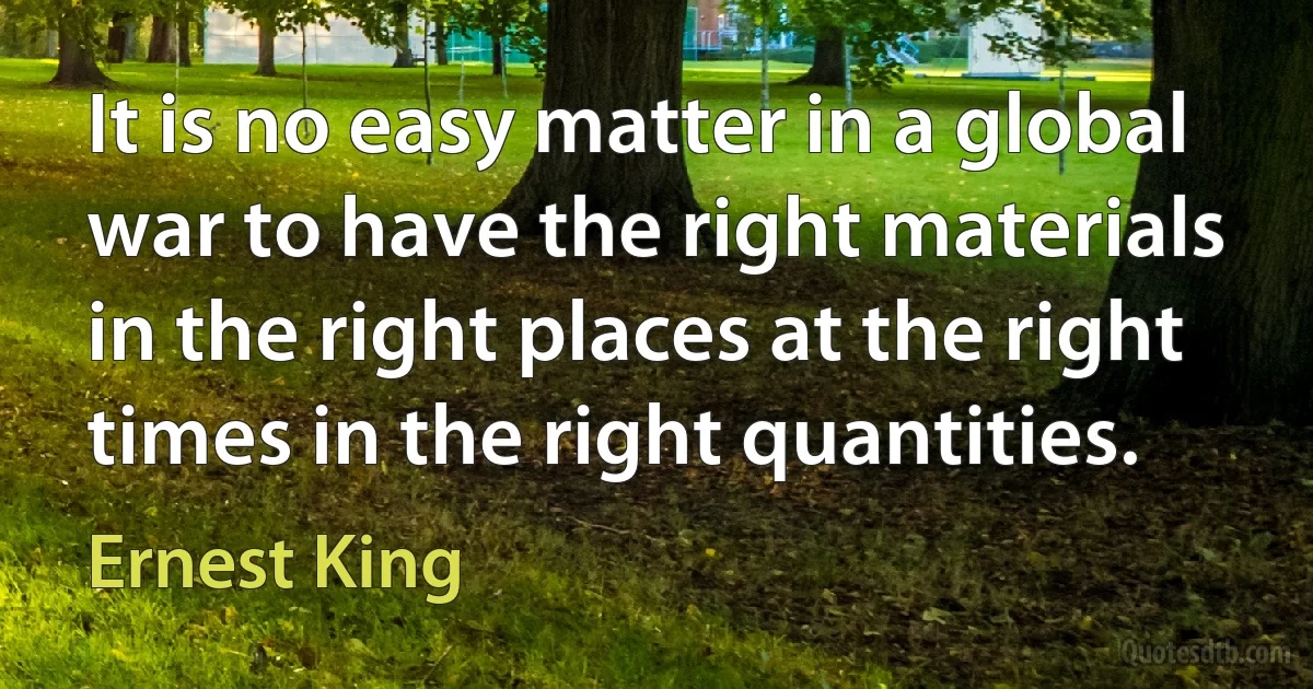 It is no easy matter in a global war to have the right materials in the right places at the right times in the right quantities. (Ernest King)