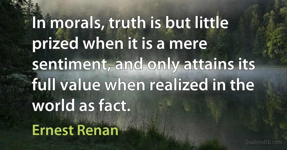 In morals, truth is but little prized when it is a mere sentiment, and only attains its full value when realized in the world as fact. (Ernest Renan)