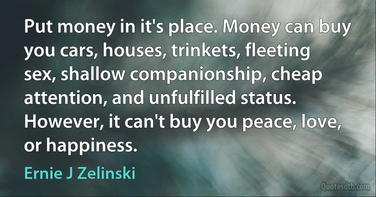 Put money in it's place. Money can buy you cars, houses, trinkets, fleeting sex, shallow companionship, cheap attention, and unfulfilled status. However, it can't buy you peace, love, or happiness. (Ernie J Zelinski)