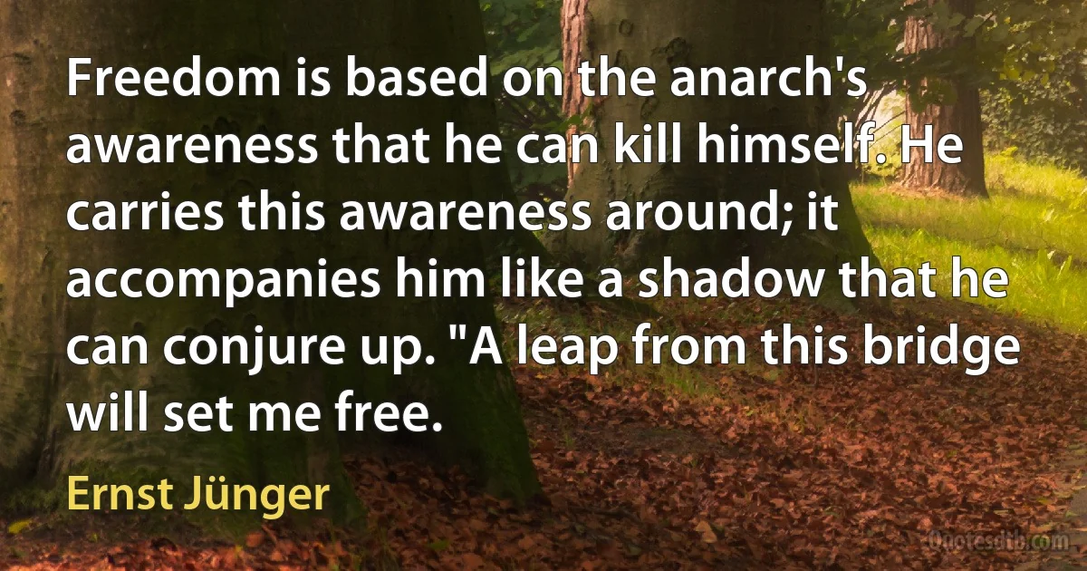 Freedom is based on the anarch's awareness that he can kill himself. He carries this awareness around; it accompanies him like a shadow that he can conjure up. "A leap from this bridge will set me free. (Ernst Jünger)