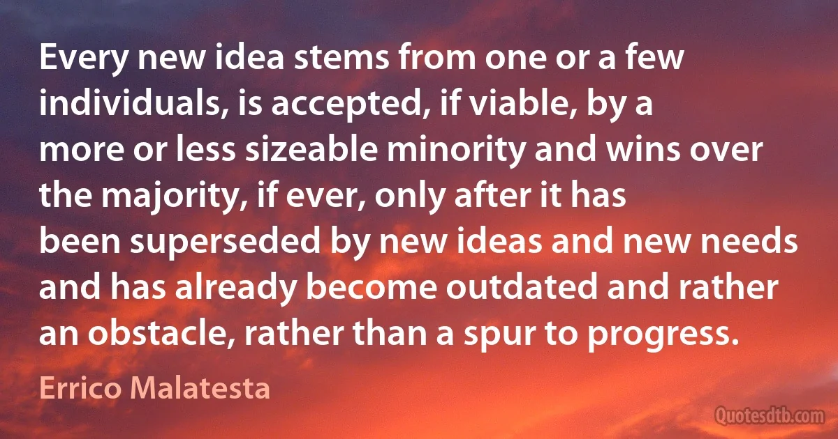 Every new idea stems from one or a few individuals, is accepted, if viable, by a more or less sizeable minority and wins over the majority, if ever, only after it has been superseded by new ideas and new needs and has already become outdated and rather an obstacle, rather than a spur to progress. (Errico Malatesta)