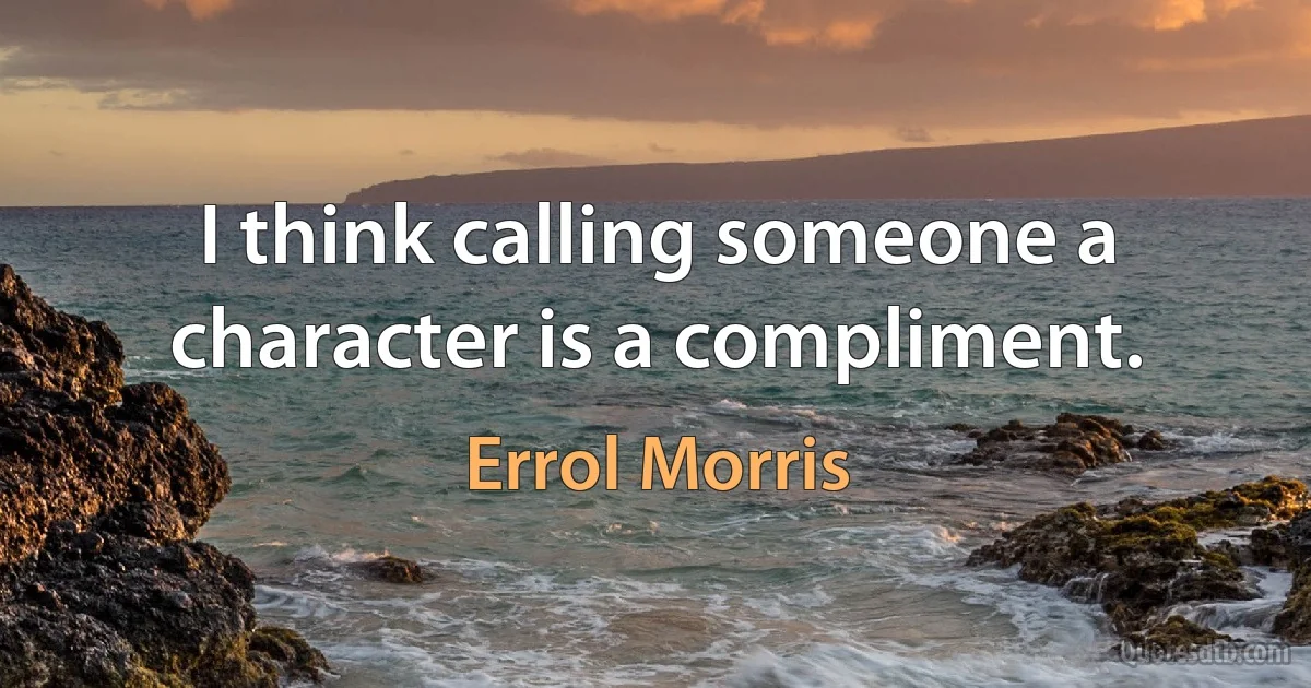 I think calling someone a character is a compliment. (Errol Morris)