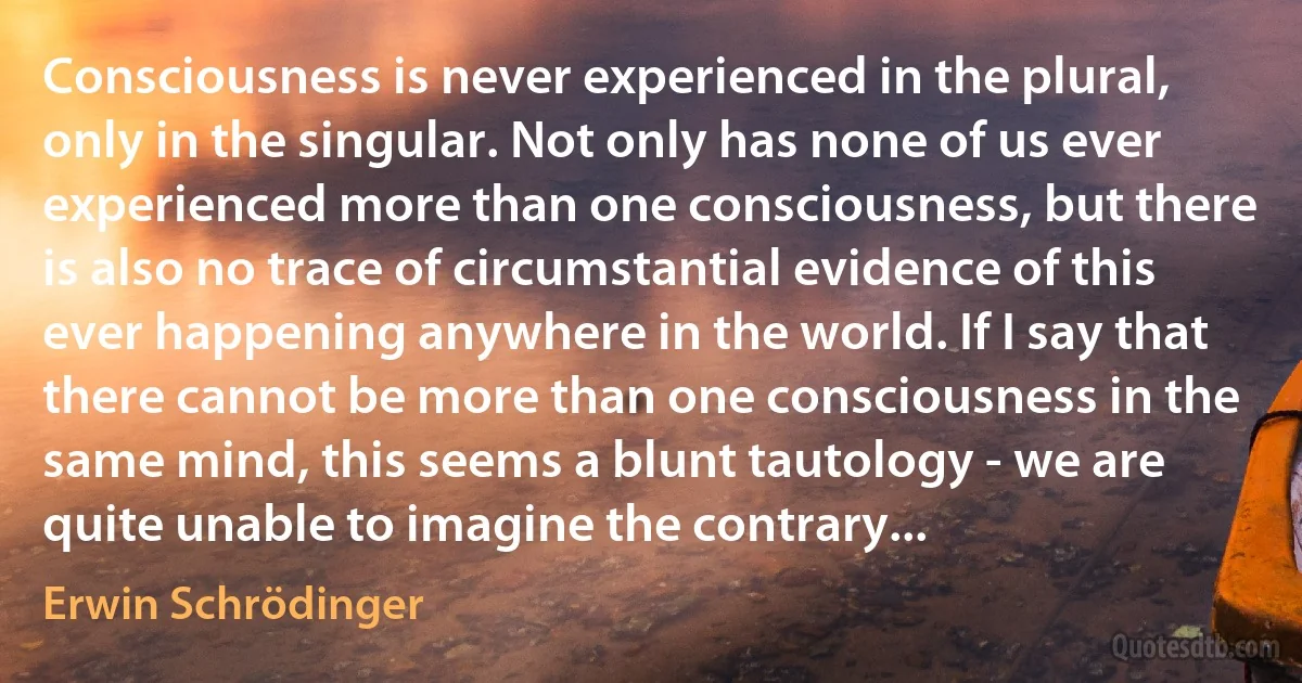 Consciousness is never experienced in the plural, only in the singular. Not only has none of us ever experienced more than one consciousness, but there is also no trace of circumstantial evidence of this ever happening anywhere in the world. If I say that there cannot be more than one consciousness in the same mind, this seems a blunt tautology - we are quite unable to imagine the contrary... (Erwin Schrödinger)