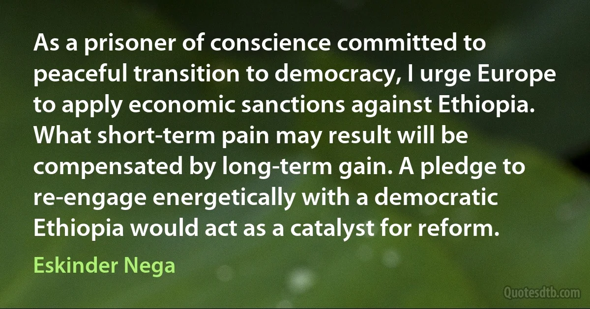 As a prisoner of conscience committed to peaceful transition to democracy, I urge Europe to apply economic sanctions against Ethiopia. What short-term pain may result will be compensated by long-term gain. A pledge to re-engage energetically with a democratic Ethiopia would act as a catalyst for reform. (Eskinder Nega)