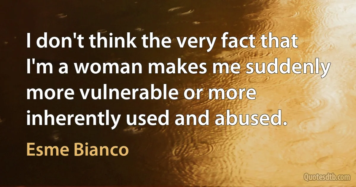 I don't think the very fact that I'm a woman makes me suddenly more vulnerable or more inherently used and abused. (Esme Bianco)