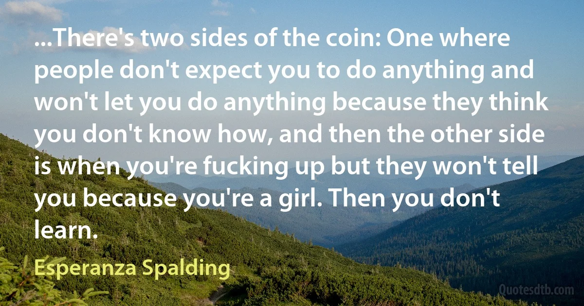 ...There's two sides of the coin: One where people don't expect you to do anything and won't let you do anything because they think you don't know how, and then the other side is when you're fucking up but they won't tell you because you're a girl. Then you don't learn. (Esperanza Spalding)