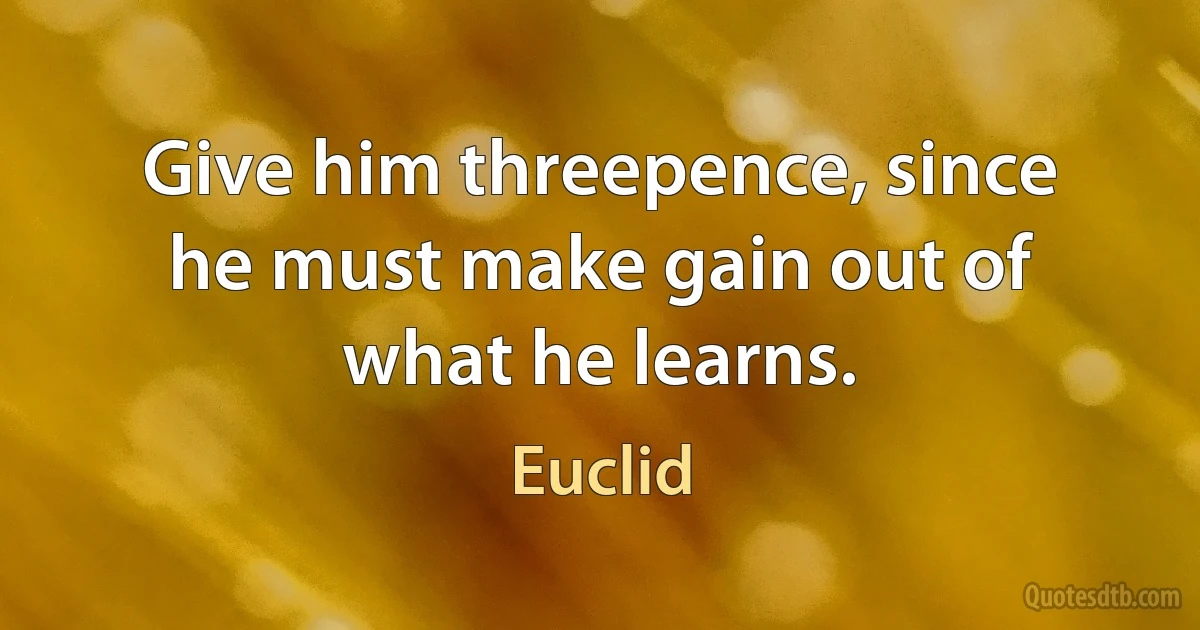 Give him threepence, since he must make gain out of what he learns. (Euclid)