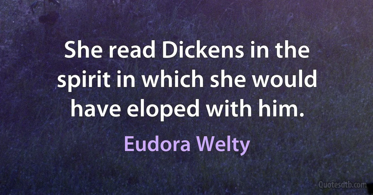 She read Dickens in the spirit in which she would have eloped with him. (Eudora Welty)