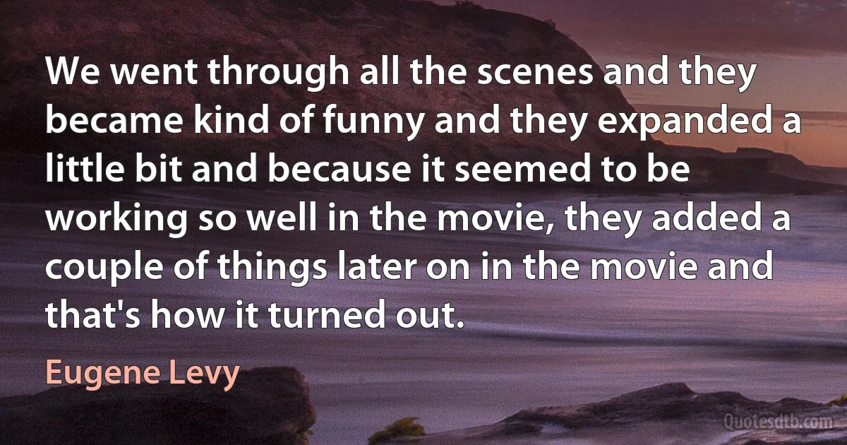 We went through all the scenes and they became kind of funny and they expanded a little bit and because it seemed to be working so well in the movie, they added a couple of things later on in the movie and that's how it turned out. (Eugene Levy)