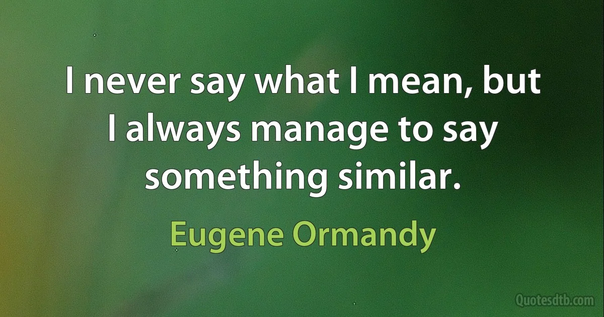 I never say what I mean, but I always manage to say something similar. (Eugene Ormandy)