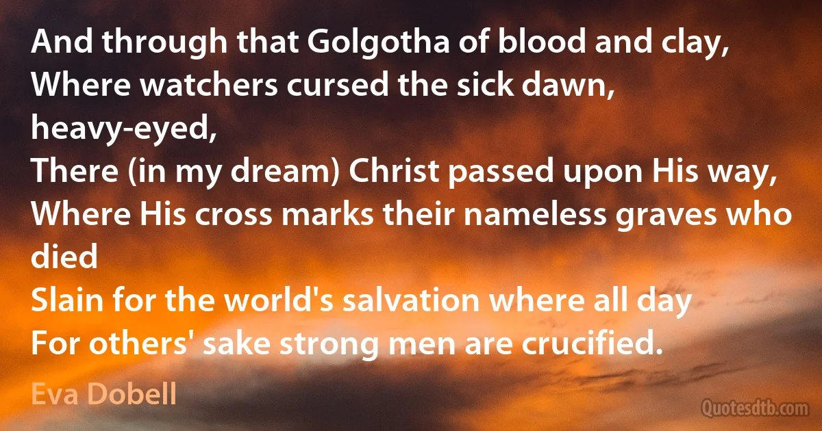 And through that Golgotha of blood and clay,
Where watchers cursed the sick dawn, heavy-eyed,
There (in my dream) Christ passed upon His way,
Where His cross marks their nameless graves who died
Slain for the world's salvation where all day
For others' sake strong men are crucified. (Eva Dobell)