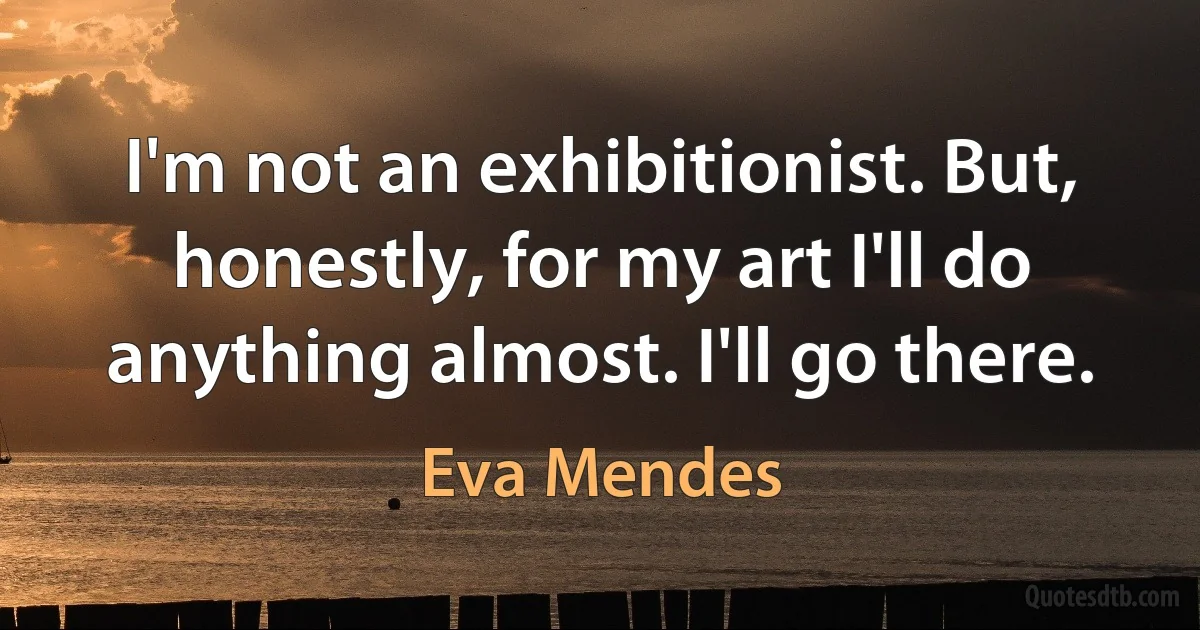 I'm not an exhibitionist. But, honestly, for my art I'll do anything almost. I'll go there. (Eva Mendes)