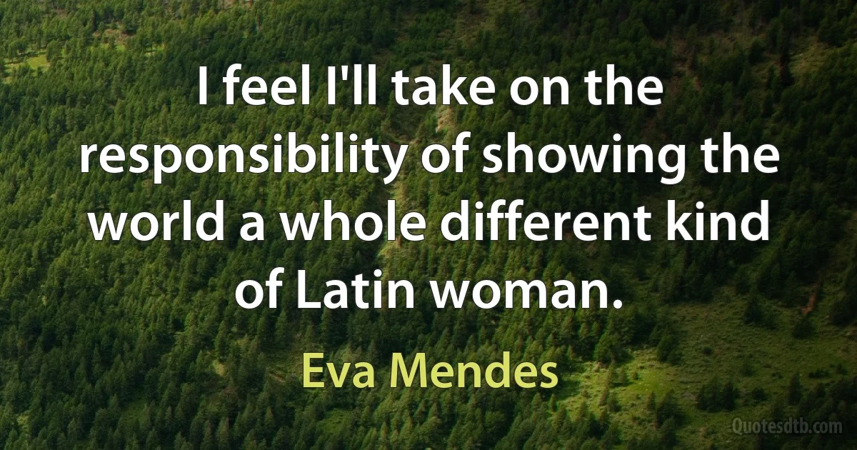 I feel I'll take on the responsibility of showing the world a whole different kind of Latin woman. (Eva Mendes)