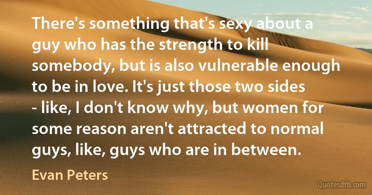 There's something that's sexy about a guy who has the strength to kill somebody, but is also vulnerable enough to be in love. It's just those two sides - like, I don't know why, but women for some reason aren't attracted to normal guys, like, guys who are in between. (Evan Peters)