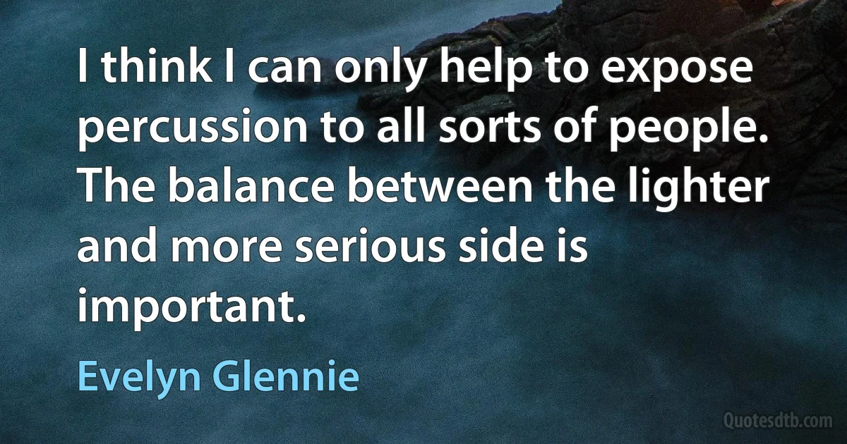 I think I can only help to expose percussion to all sorts of people. The balance between the lighter and more serious side is important. (Evelyn Glennie)