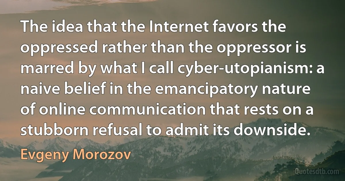 The idea that the Internet favors the oppressed rather than the oppressor is marred by what I call cyber-utopianism: a naive belief in the emancipatory nature of online communication that rests on a stubborn refusal to admit its downside. (Evgeny Morozov)