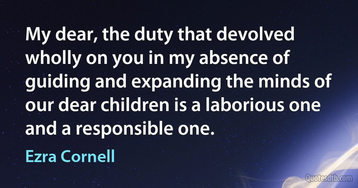 My dear, the duty that devolved wholly on you in my absence of guiding and expanding the minds of our dear children is a laborious one and a responsible one. (Ezra Cornell)