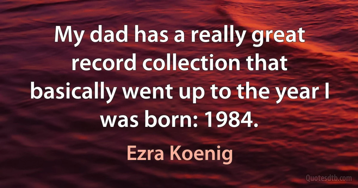 My dad has a really great record collection that basically went up to the year I was born: 1984. (Ezra Koenig)