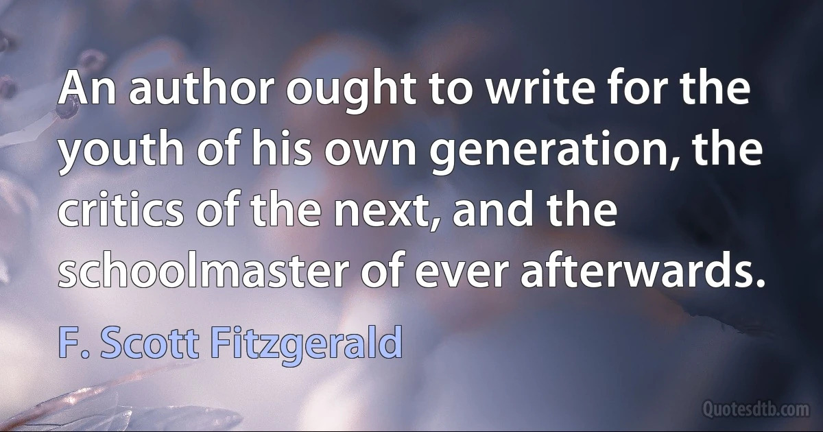 An author ought to write for the youth of his own generation, the critics of the next, and the schoolmaster of ever afterwards. (F. Scott Fitzgerald)