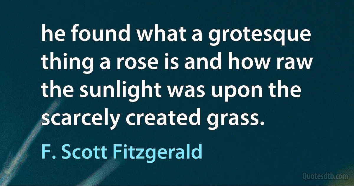 he found what a grotesque thing a rose is and how raw the sunlight was upon the scarcely created grass. (F. Scott Fitzgerald)