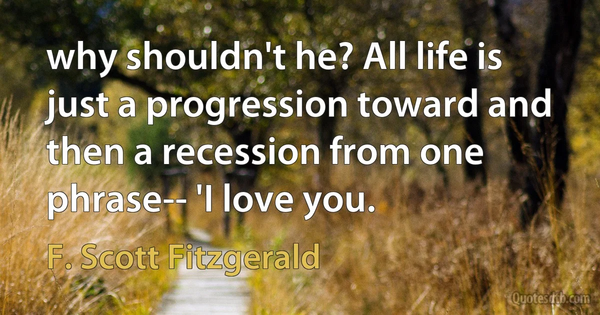 why shouldn't he? All life is just a progression toward and then a recession from one phrase-- 'I love you. (F. Scott Fitzgerald)