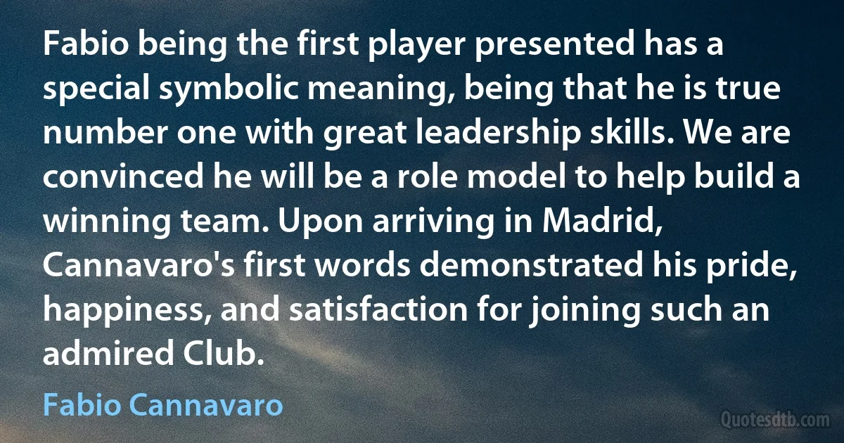 Fabio being the first player presented has a special symbolic meaning, being that he is true number one with great leadership skills. We are convinced he will be a role model to help build a winning team. Upon arriving in Madrid, Cannavaro's first words demonstrated his pride, happiness, and satisfaction for joining such an admired Club. (Fabio Cannavaro)