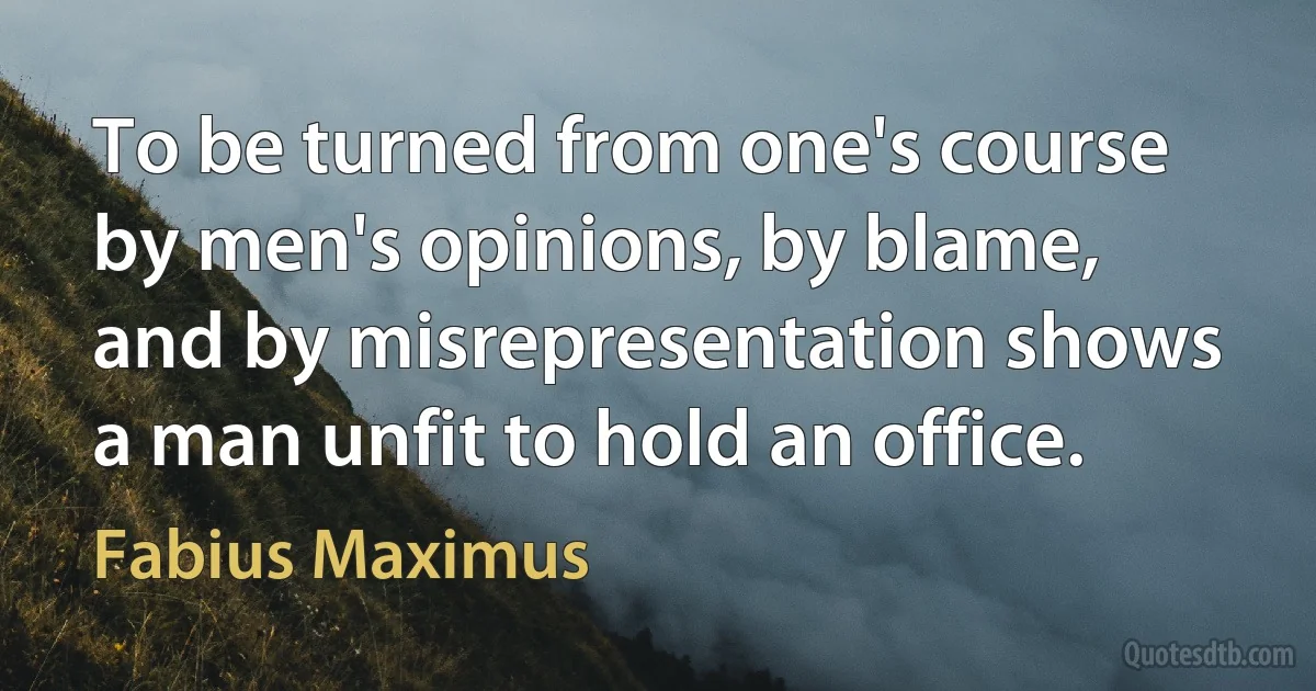 To be turned from one's course by men's opinions, by blame, and by misrepresentation shows a man unfit to hold an office. (Fabius Maximus)