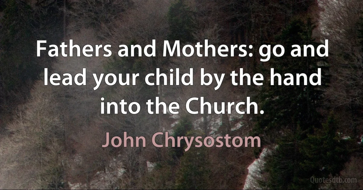 Fathers and Mothers: go and lead your child by the hand into the Church. (John Chrysostom)
