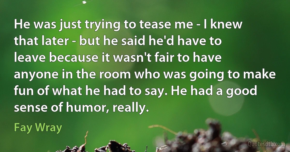 He was just trying to tease me - I knew that later - but he said he'd have to leave because it wasn't fair to have anyone in the room who was going to make fun of what he had to say. He had a good sense of humor, really. (Fay Wray)