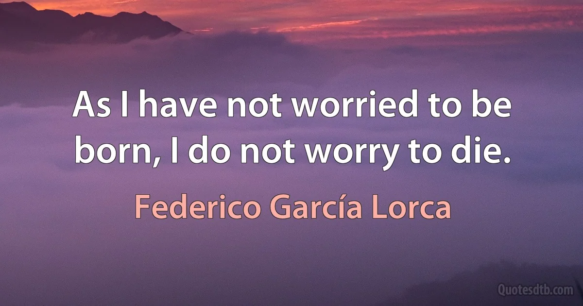 As I have not worried to be born, I do not worry to die. (Federico García Lorca)