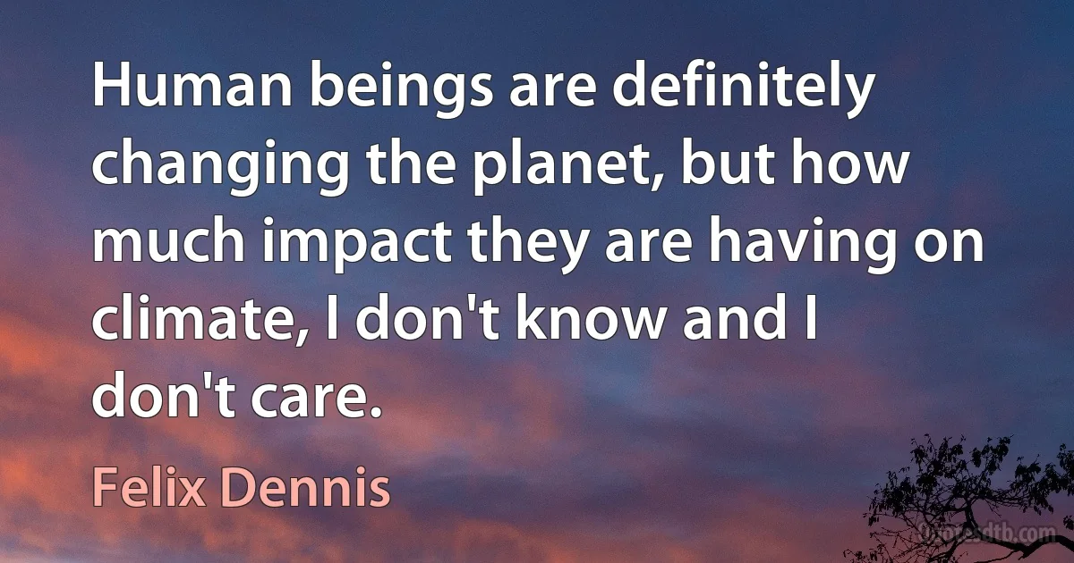 Human beings are definitely changing the planet, but how much impact they are having on climate, I don't know and I don't care. (Felix Dennis)