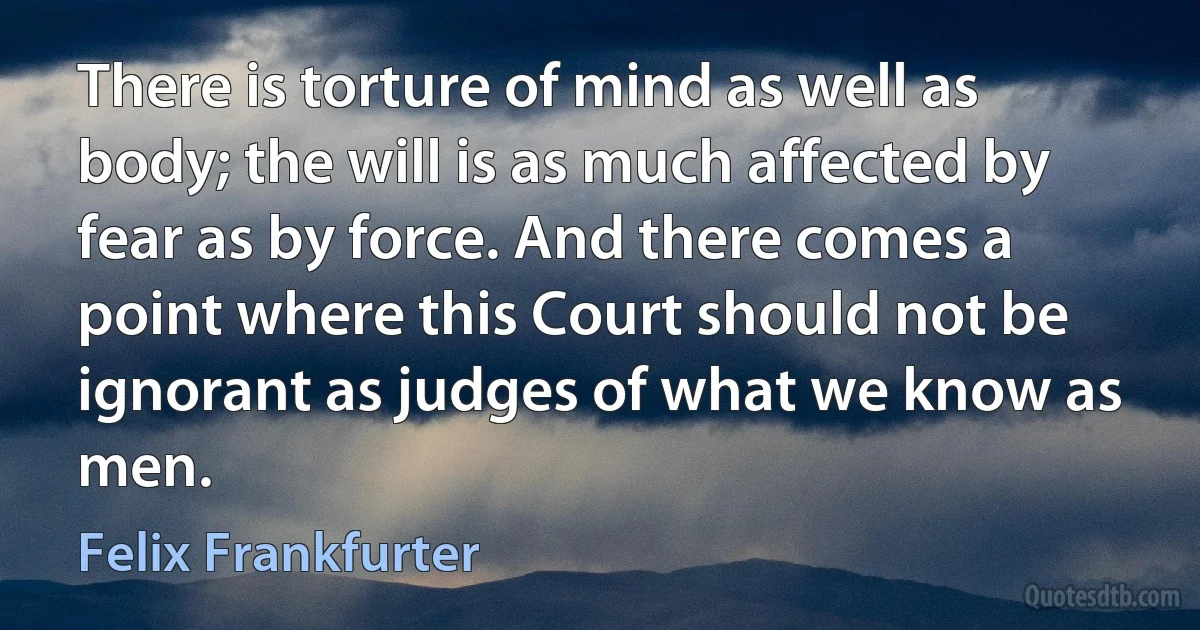 There is torture of mind as well as body; the will is as much affected by fear as by force. And there comes a point where this Court should not be ignorant as judges of what we know as men. (Felix Frankfurter)