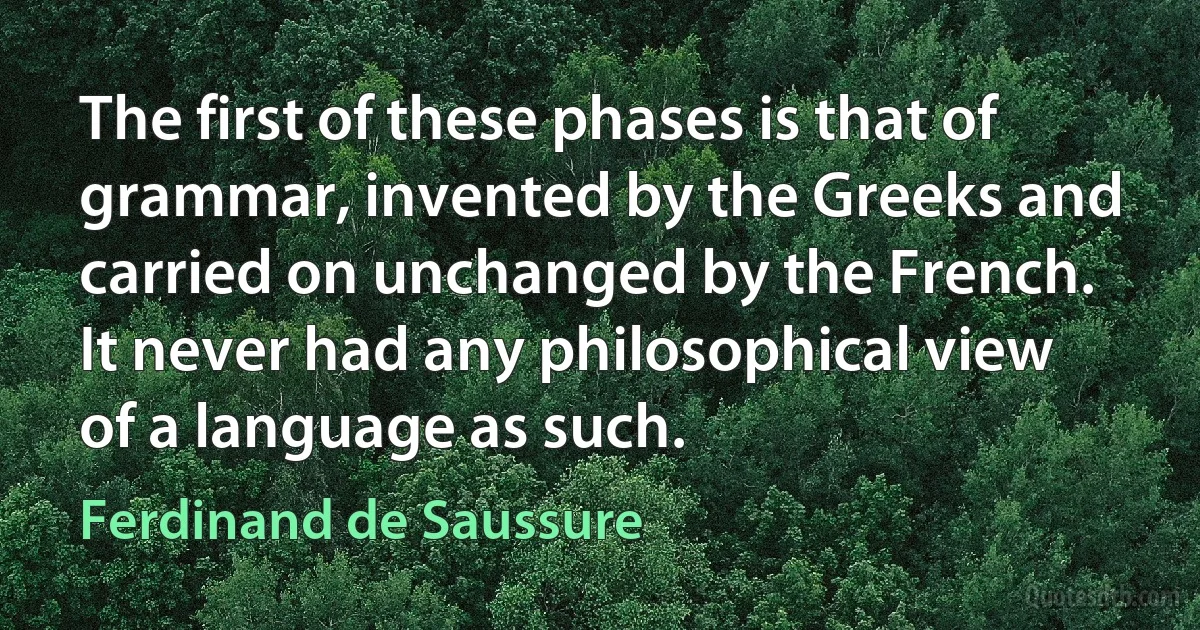 The first of these phases is that of grammar, invented by the Greeks and carried on unchanged by the French. It never had any philosophical view of a language as such. (Ferdinand de Saussure)