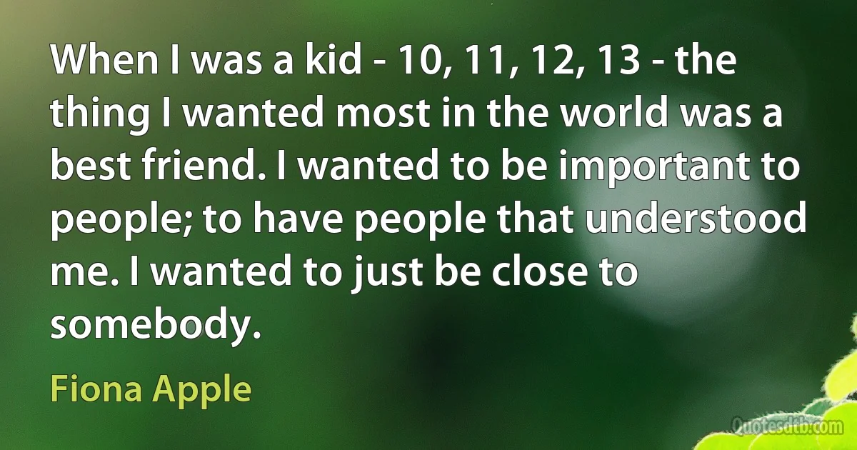 When I was a kid - 10, 11, 12, 13 - the thing I wanted most in the world was a best friend. I wanted to be important to people; to have people that understood me. I wanted to just be close to somebody. (Fiona Apple)