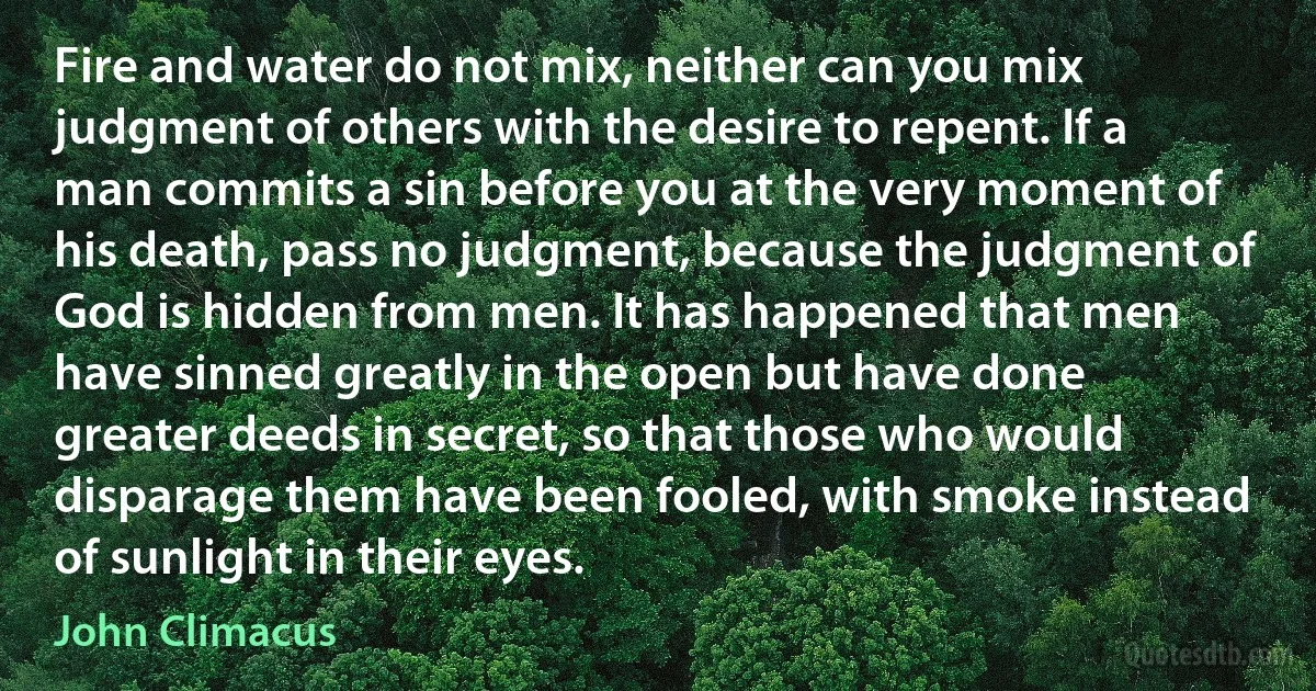 Fire and water do not mix, neither can you mix judgment of others with the desire to repent. If a man commits a sin before you at the very moment of his death, pass no judgment, because the judgment of God is hidden from men. It has happened that men have sinned greatly in the open but have done greater deeds in secret, so that those who would disparage them have been fooled, with smoke instead of sunlight in their eyes. (John Climacus)
