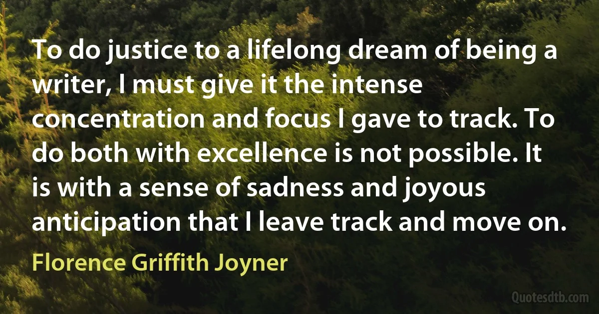 To do justice to a lifelong dream of being a writer, I must give it the intense concentration and focus I gave to track. To do both with excellence is not possible. It is with a sense of sadness and joyous anticipation that I leave track and move on. (Florence Griffith Joyner)