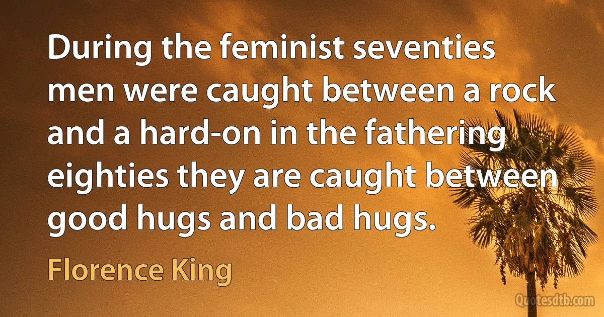 During the feminist seventies men were caught between a rock and a hard-on in the fathering eighties they are caught between good hugs and bad hugs. (Florence King)