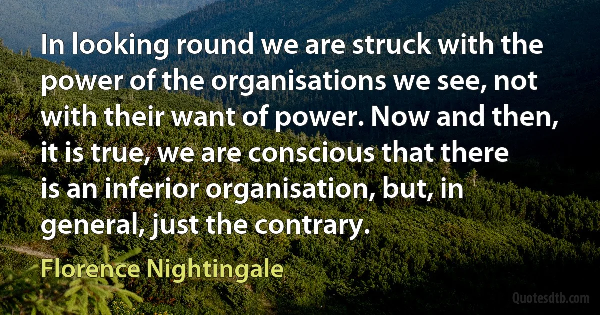 In looking round we are struck with the power of the organisations we see, not with their want of power. Now and then, it is true, we are conscious that there is an inferior organisation, but, in general, just the contrary. (Florence Nightingale)