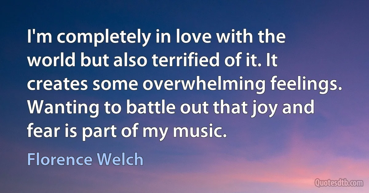 I'm completely in love with the world but also terrified of it. It creates some overwhelming feelings. Wanting to battle out that joy and fear is part of my music. (Florence Welch)