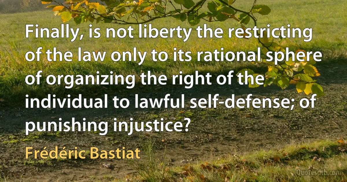 Finally, is not liberty the restricting of the law only to its rational sphere of organizing the right of the individual to lawful self-defense; of punishing injustice? (Frédéric Bastiat)