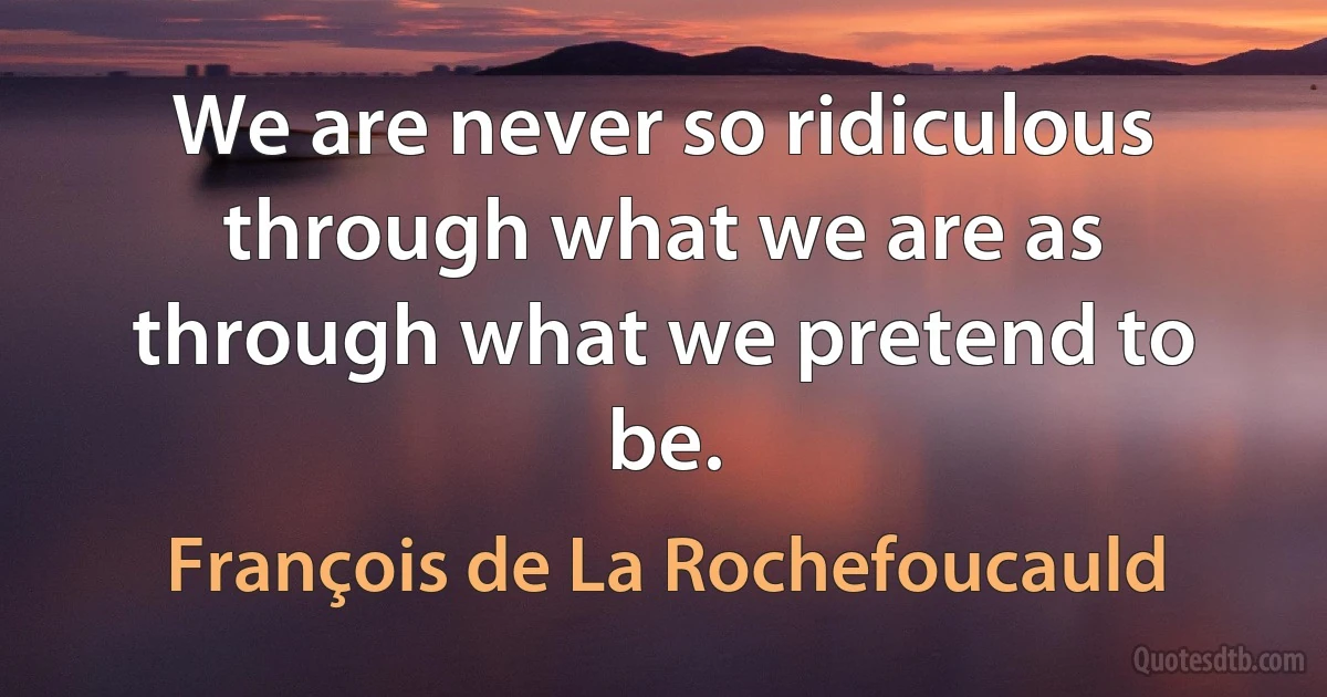 We are never so ridiculous through what we are as through what we pretend to be. (François de La Rochefoucauld)