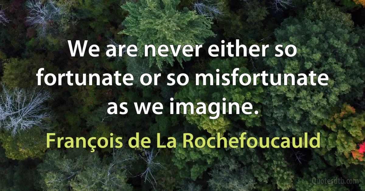 We are never either so fortunate or so misfortunate as we imagine. (François de La Rochefoucauld)